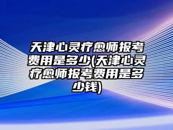 天津心靈療愈師報考費用是多少(天津心靈療愈師報考費用是多少錢)