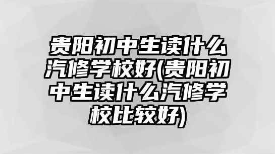 貴陽(yáng)初中生讀什么汽修學(xué)校好(貴陽(yáng)初中生讀什么汽修學(xué)校比較好)