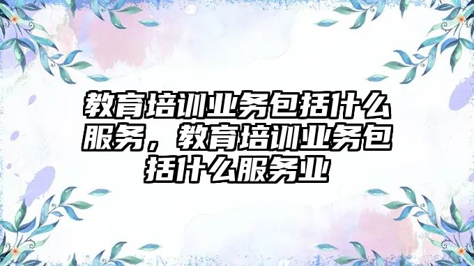 教育培訓業(yè)務包括什么服務，教育培訓業(yè)務包括什么服務業(yè)