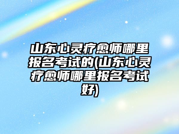 山東心靈療愈師哪里報名考試的(山東心靈療愈師哪里報名考試好)