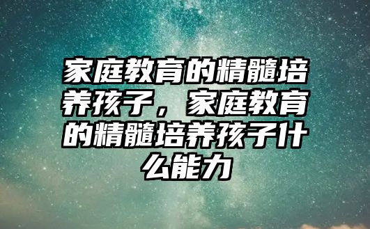 家庭教育的精髓培養(yǎng)孩子，家庭教育的精髓培養(yǎng)孩子什么能力