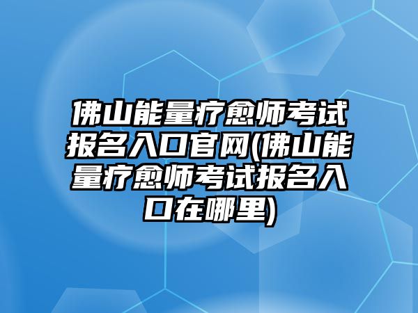 佛山能量療愈師考試報名入口官網(wǎng)(佛山能量療愈師考試報名入口在哪里)