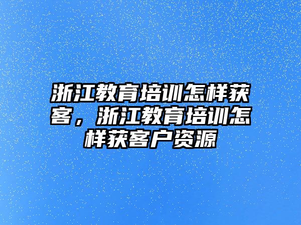 浙江教育培訓(xùn)怎樣獲客，浙江教育培訓(xùn)怎樣獲客戶資源