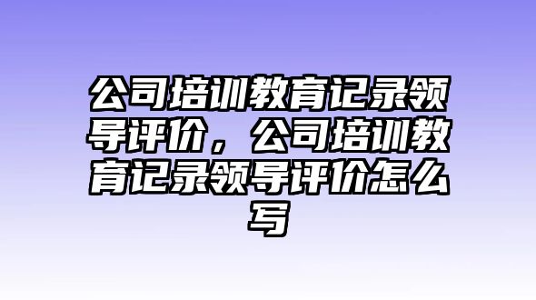 公司培訓教育記錄領(lǐng)導評價，公司培訓教育記錄領(lǐng)導評價怎么寫