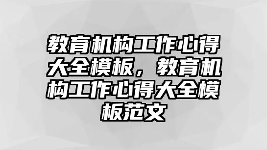 教育機(jī)構(gòu)工作心得大全模板，教育機(jī)構(gòu)工作心得大全模板范文