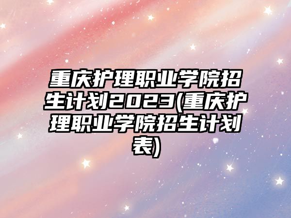 重慶護(hù)理職業(yè)學(xué)院招生計(jì)劃2023(重慶護(hù)理職業(yè)學(xué)院招生計(jì)劃表)