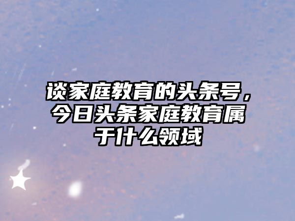 談家庭教育的頭條號，今日頭條家庭教育屬于什么領(lǐng)域