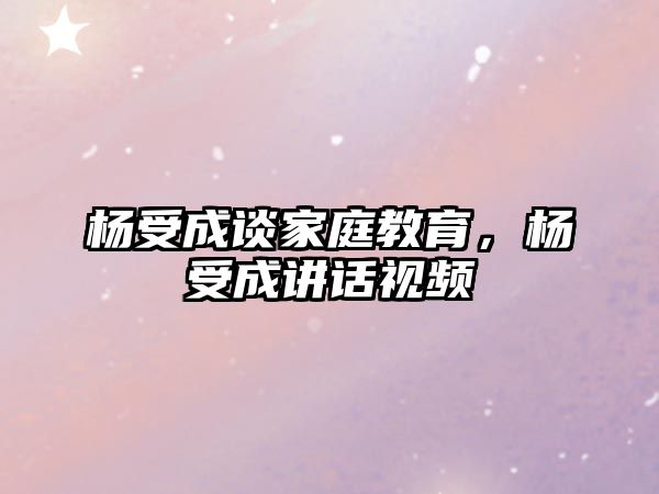 楊受成談家庭教育，楊受成講話視頻