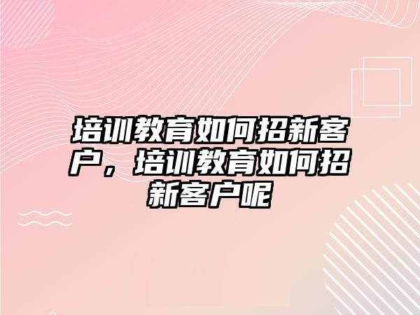 培訓(xùn)教育如何招新客戶，培訓(xùn)教育如何招新客戶呢