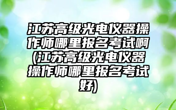 江蘇高級光電儀器操作師哪里報(bào)名考試啊(江蘇高級光電儀器操作師哪里報(bào)名考試好)