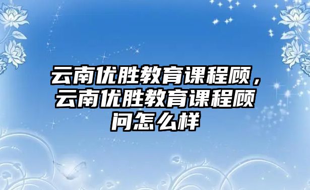 云南優(yōu)勝教育課程顧，云南優(yōu)勝教育課程顧問怎么樣