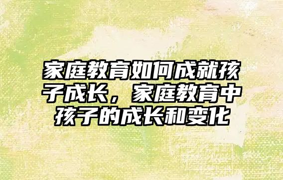 家庭教育如何成就孩子成長，家庭教育中孩子的成長和變化