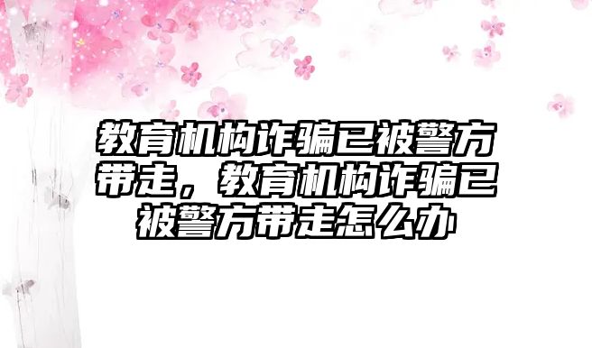 教育機(jī)構(gòu)詐騙已被警方帶走，教育機(jī)構(gòu)詐騙已被警方帶走怎么辦