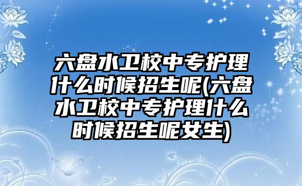 六盤水衛(wèi)校中專護理什么時候招生呢(六盤水衛(wèi)校中專護理什么時候招生呢女生)