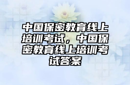 中國保密教育線上培訓(xùn)考試，中國保密教育線上培訓(xùn)考試答案