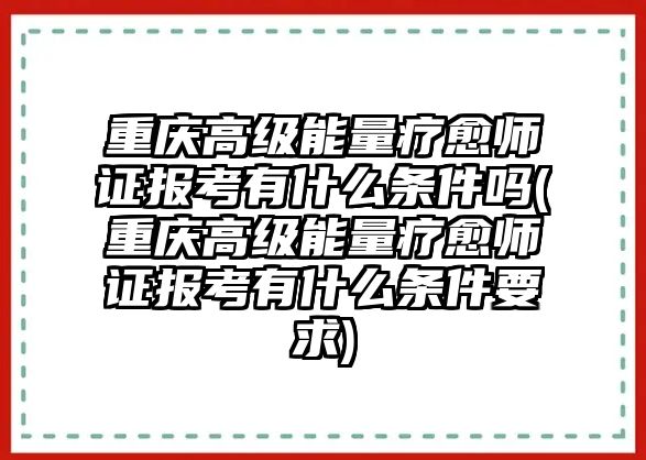 重慶高級能量療愈師證報考有什么條件嗎(重慶高級能量療愈師證報考有什么條件要求)