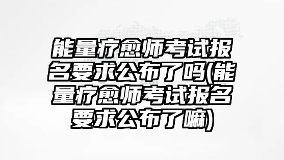 能量療愈師考試報(bào)名要求公布了嗎(能量療愈師考試報(bào)名要求公布了嘛)