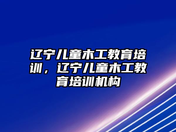 遼寧兒童木工教育培訓，遼寧兒童木工教育培訓機構(gòu)