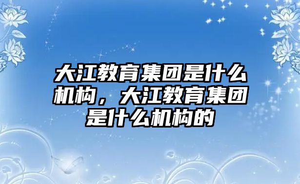 大江教育集團(tuán)是什么機(jī)構(gòu)，大江教育集團(tuán)是什么機(jī)構(gòu)的