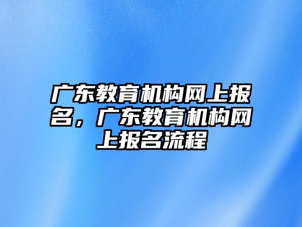 廣東教育機(jī)構(gòu)網(wǎng)上報(bào)名，廣東教育機(jī)構(gòu)網(wǎng)上報(bào)名流程