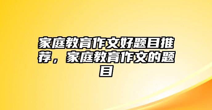 家庭教育作文好題目推薦，家庭教育作文的題目