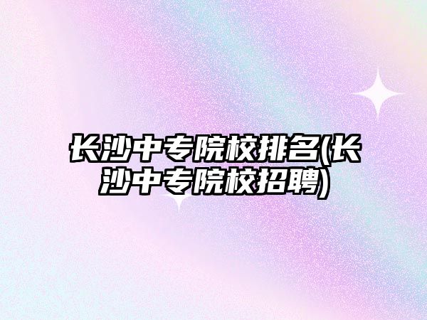 長沙中專院校排名(長沙中專院校招聘)