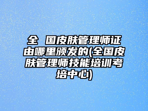 全 國(guó)皮膚管理師證由哪里頒發(fā)的(全國(guó)皮膚管理師技能培訓(xùn)考培中心)