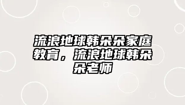 流浪地球韓朵朵家庭教育，流浪地球韓朵朵老師