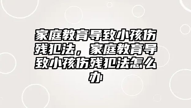 家庭教育導(dǎo)致小孩傷殘犯法，家庭教育導(dǎo)致小孩傷殘犯法怎么辦