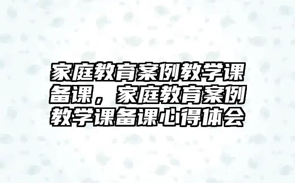 家庭教育案例教學(xué)課備課，家庭教育案例教學(xué)課備課心得體會(huì)