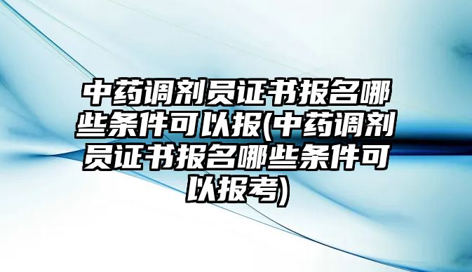 中藥調(diào)劑員證書報(bào)名哪些條件可以報(bào)(中藥調(diào)劑員證書報(bào)名哪些條件可以報(bào)考)