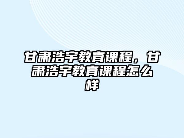 甘肅浩宇教育課程，甘肅浩宇教育課程怎么樣