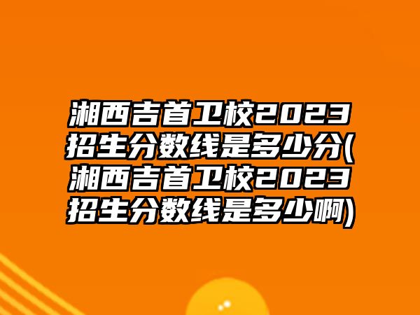 湘西吉首衛(wèi)校2023招生分?jǐn)?shù)線是多少分(湘西吉首衛(wèi)校2023招生分?jǐn)?shù)線是多少啊)