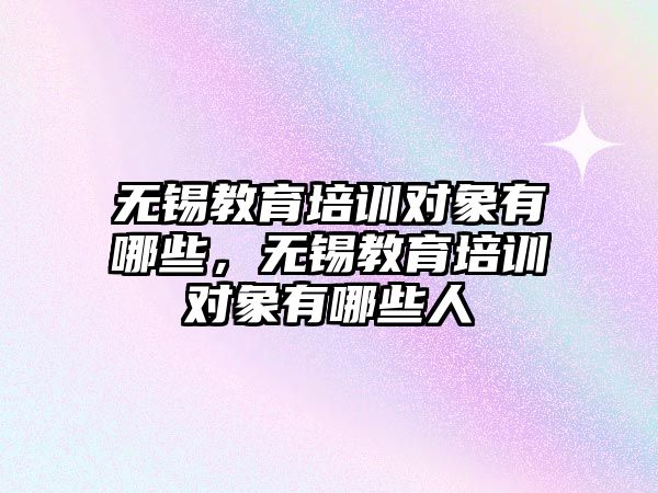 無(wú)錫教育培訓(xùn)對(duì)象有哪些，無(wú)錫教育培訓(xùn)對(duì)象有哪些人