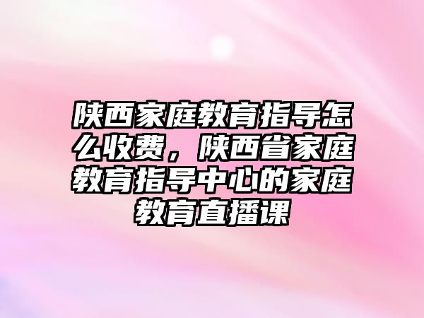 陜西家庭教育指導怎么收費，陜西省家庭教育指導中心的家庭教育直播課