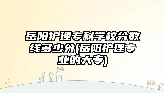 岳陽護理專科學校分數線多少分(岳陽護理專業(yè)的大專)