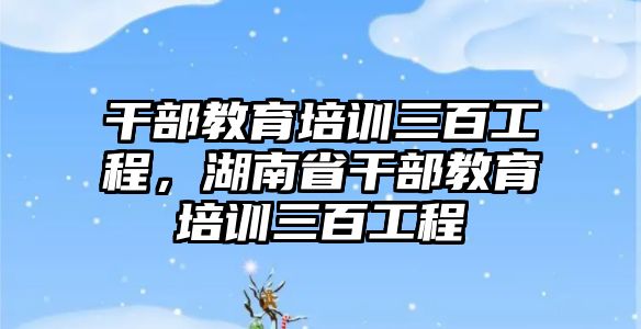 干部教育培訓(xùn)三百工程，湖南省干部教育培訓(xùn)三百工程