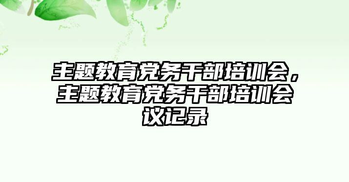 主題教育黨務(wù)干部培訓(xùn)會(huì)，主題教育黨務(wù)干部培訓(xùn)會(huì)議記錄