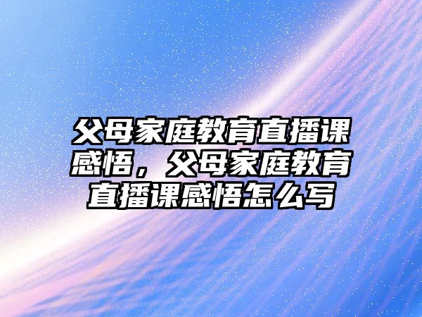 父母家庭教育直播課感悟，父母家庭教育直播課感悟怎么寫(xiě)