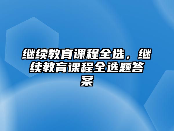 繼續(xù)教育課程全選，繼續(xù)教育課程全選題答案