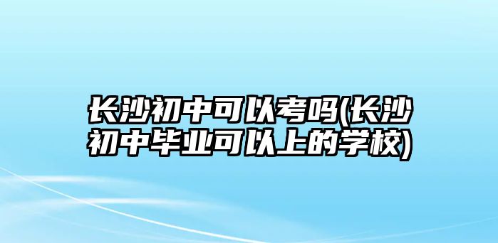 長沙初中可以考嗎(長沙初中畢業(yè)可以上的學(xué)校)