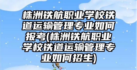 株洲鐵航職業(yè)學(xué)校鐵道運(yùn)輸管理專業(yè)如何報(bào)考(株洲鐵航職業(yè)學(xué)校鐵道運(yùn)輸管理專業(yè)如何招生)