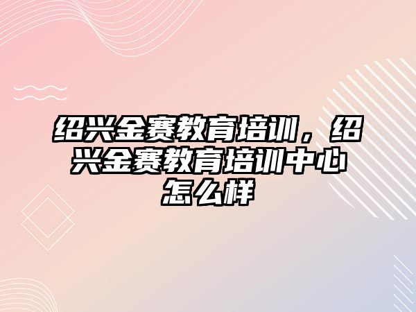 紹興金賽教育培訓(xùn)，紹興金賽教育培訓(xùn)中心怎么樣