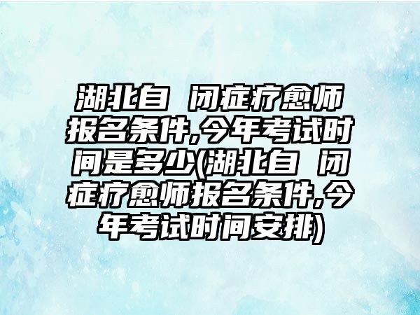 湖北自 閉癥療愈師報(bào)名條件,今年考試時(shí)間是多少(湖北自 閉癥療愈師報(bào)名條件,今年考試時(shí)間安排)