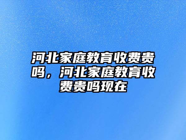 河北家庭教育收費貴嗎，河北家庭教育收費貴嗎現(xiàn)在