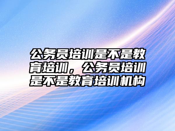 公務員培訓是不是教育培訓，公務員培訓是不是教育培訓機構