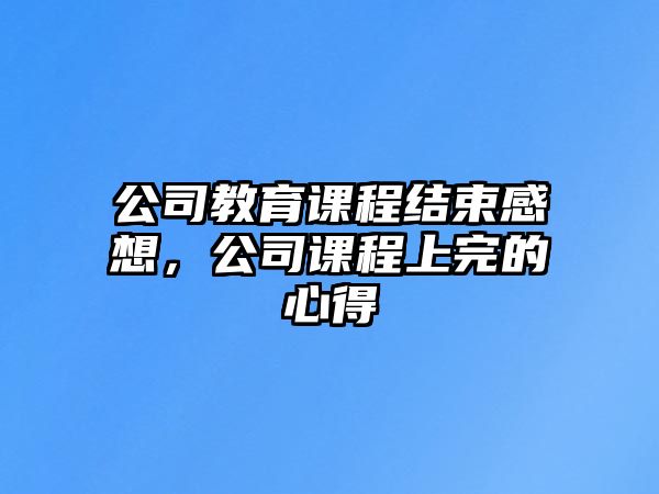 公司教育課程結(jié)束感想，公司課程上完的心得