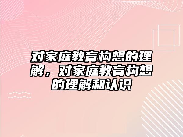 對家庭教育構(gòu)想的理解，對家庭教育構(gòu)想的理解和認(rèn)識