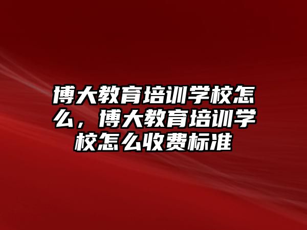 博大教育培訓(xùn)學(xué)校怎么，博大教育培訓(xùn)學(xué)校怎么收費(fèi)標(biāo)準(zhǔn)