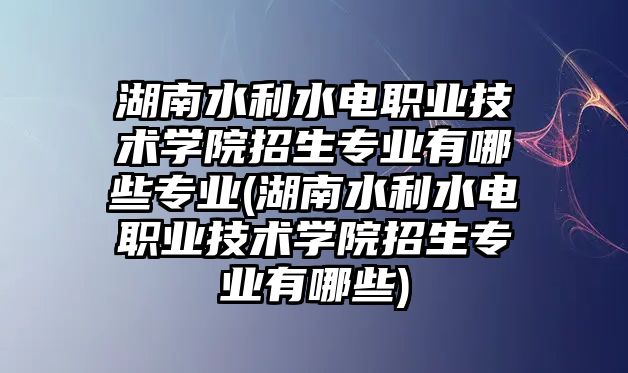 湖南水利水電職業(yè)技術(shù)學(xué)院招生專業(yè)有哪些專業(yè)(湖南水利水電職業(yè)技術(shù)學(xué)院招生專業(yè)有哪些)